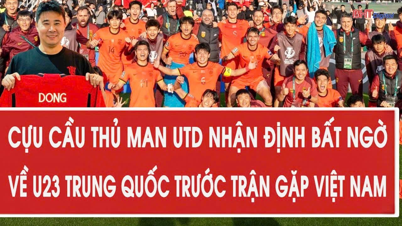 Cựu cầu thủ Man Utd nhận định bất ngờ về U23 Trung Quốc trước trận bán kết gặp Việt Nam