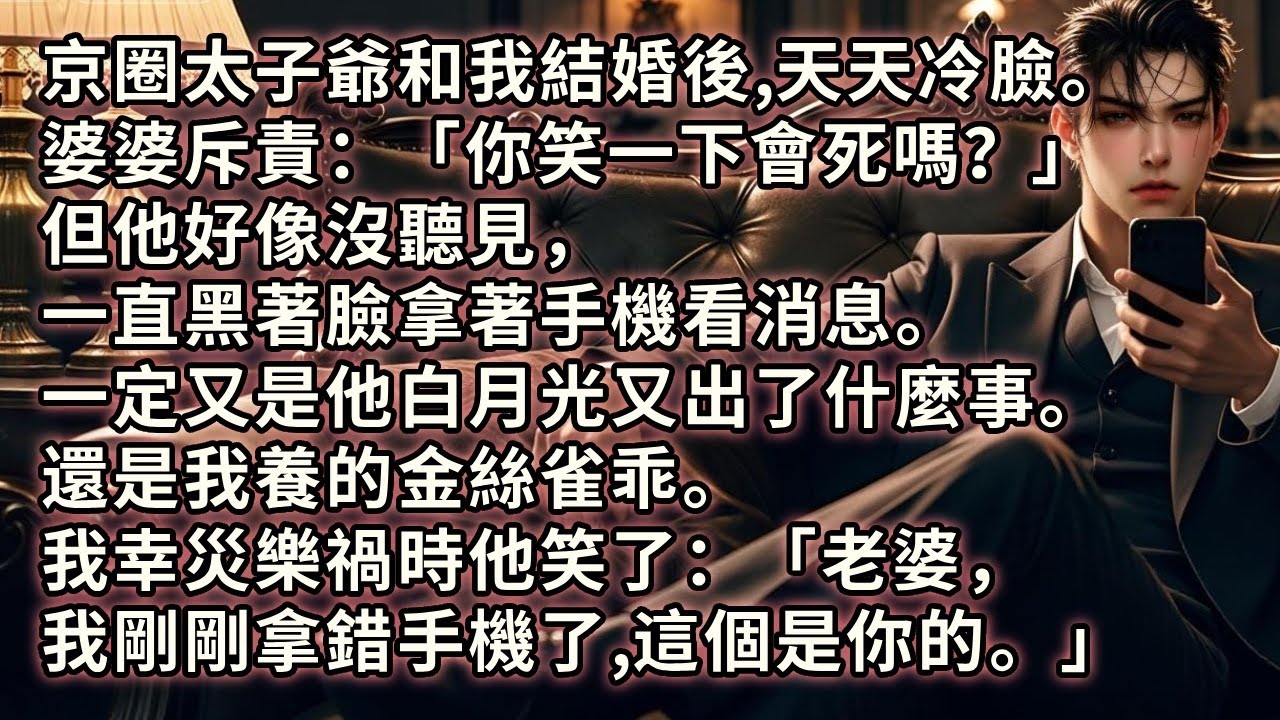 京圈太子爺和我結婚後，天天冷臉。婆婆斥責：「你笑一下會死嗎？」但他好像沒聽見，黑著臉拿著手機看。一定又是他白月光又出了什麼事。還是我養的金絲雀乖。我幸災樂禍時他笑了：「我剛剛拿錯手機了，這是你的。」