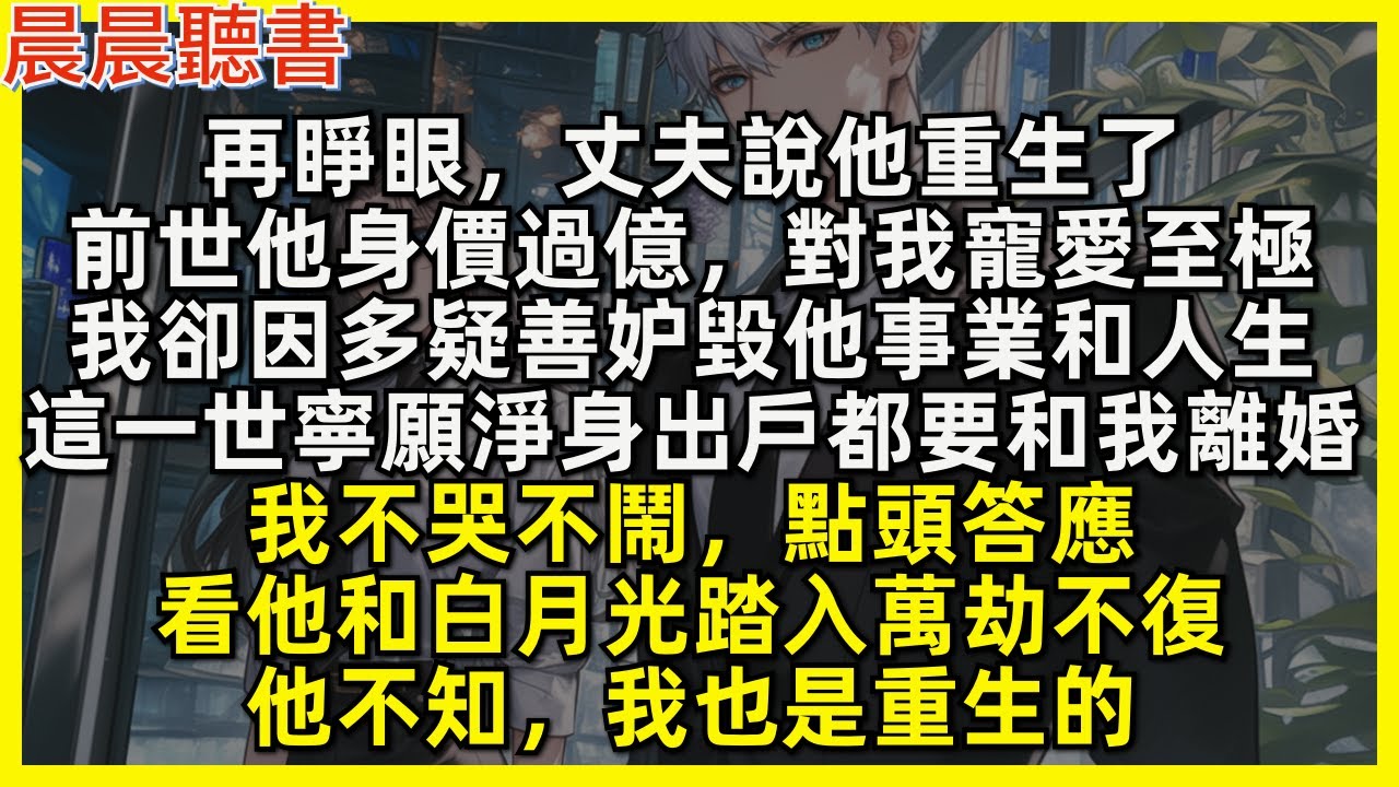 再睜眼，丈夫說他重生了，前世他身價過億，對我寵愛至極，我卻因多疑善妒毀他事業和人生，這一世寧願淨身出戶都要和我離婚，我不哭不鬧，點頭答應，看他和白月光踏入萬劫不復，他不知，我也是重生的