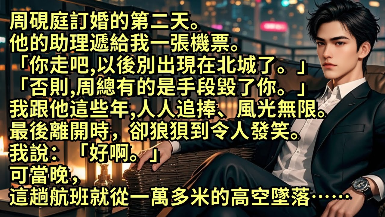 他訂婚第二天。他的助理遞給我一張機票。「你走吧，以後別出現在北城了。否則周總有的是手段毀了你」我跟他這些年風光無限。 最後離開時，卻狼狽得可笑。我說「好啊。」 可當晚，這趟航班就從一萬多米的高空墜落…
