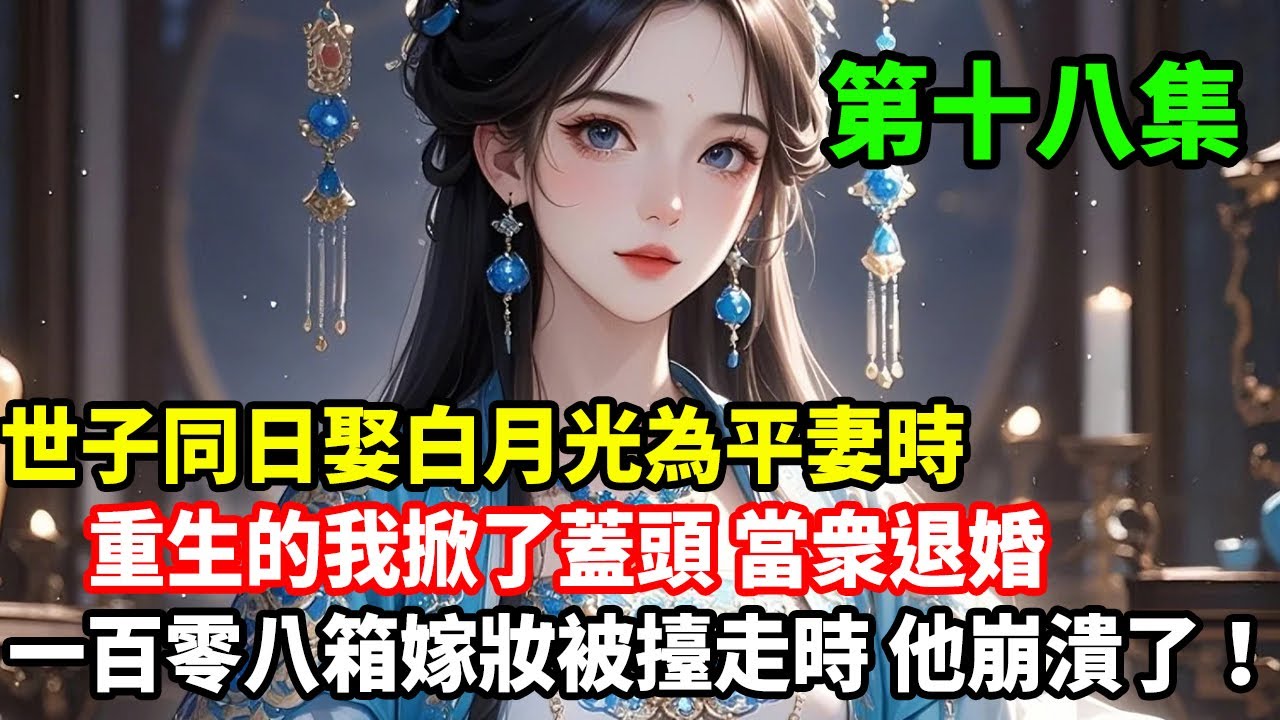 第十八集已更新：世子同日娶白月光為平妻時，重生的我掀了蓋頭當衆退婚，一百零八箱嫁妝被擡走時，他崩潰了！