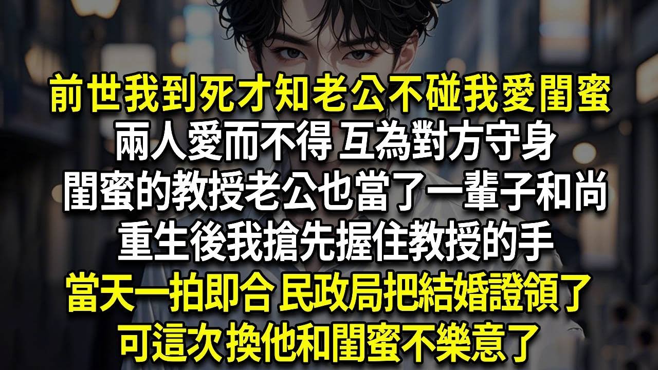 前世我到死才知老公不碰我愛閨蜜，兩人愛而不得 互為對方守身，閨蜜的教授老公也當了一輩子和尚，重生後我搶先握住教授的手，當天一拍即合 民政局把結婚證領了，可這次 換他和閨蜜不樂意了
