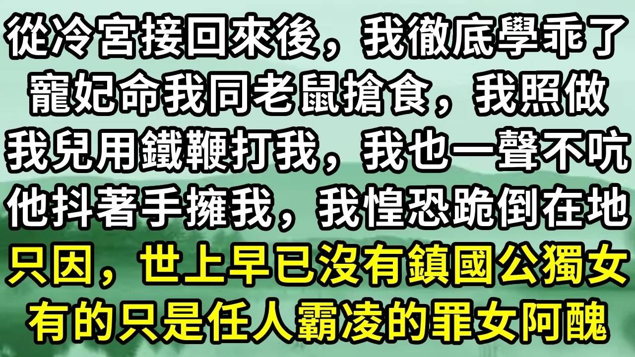 從冷宮接回來後，我徹底學乖了。寵妃命我同老鼠搶食，我照做。我兒用鐵鞭打我，我也一聲不吭。他抖著手擁我，我惶恐跪倒在地。只因，世上早已沒有鎮國公獨女。有的只是任人霸凌的罪女阿醜#小说