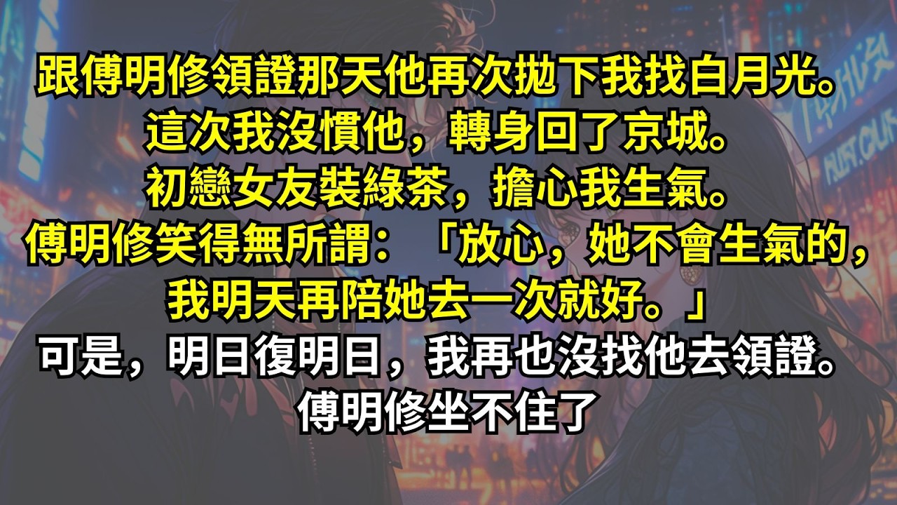 跟傅明修領證那天他再次拋下我找白月光。這次我沒慣他，轉身回了京城。初戀女友裝綠茶，擔心我生氣。傅明修笑：「放心，她不會生氣的，我明天再陪她去一次就好。」可是，明日復明日，我再也沒找他。傅明修坐不住了