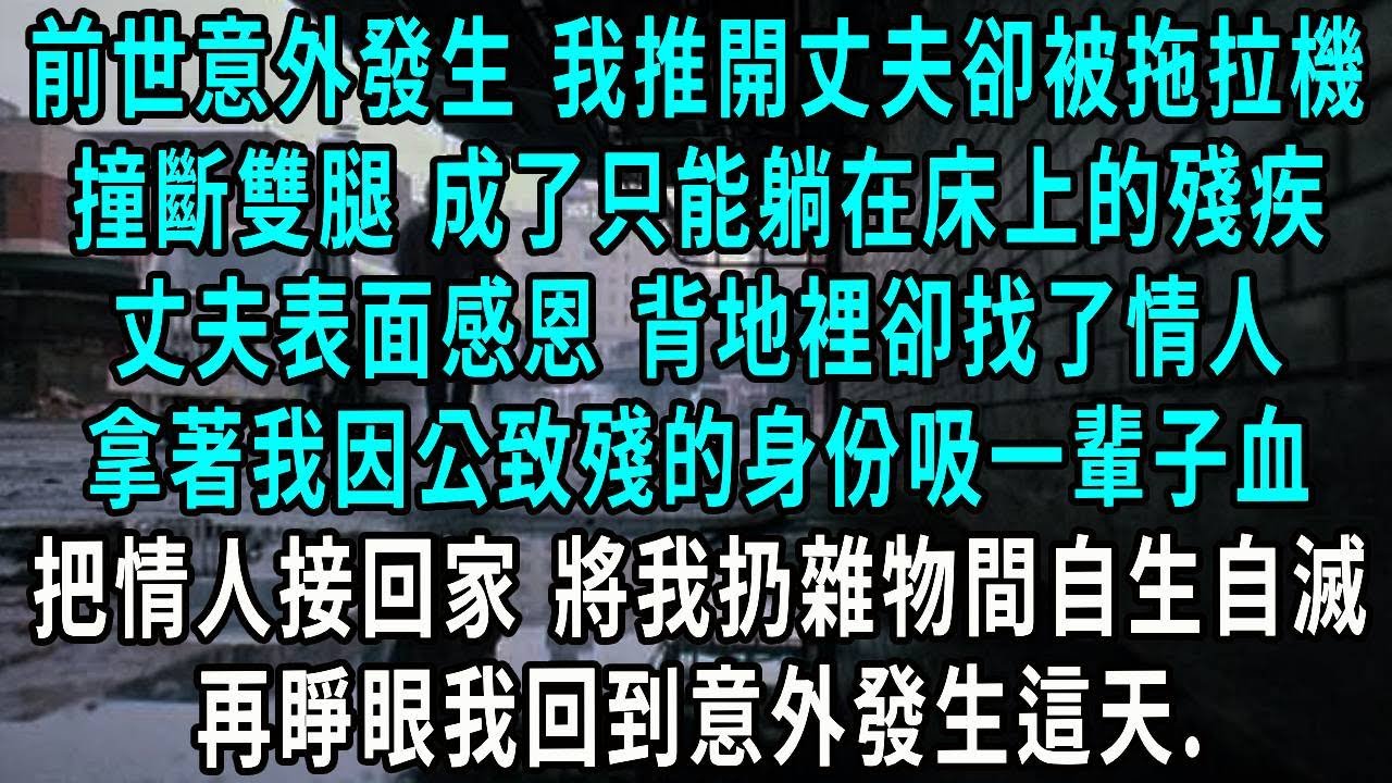 前世意外發生 我推開丈夫卻被拖拉機，撞斷雙腿 成了只能躺在床上的殘疾，丈夫表面感恩 背地裡卻找了情人，拿著我因公致殘的身份吸一輩子血，把情人接回家 將我扔雜物間自生自滅，再睜眼我回到意外發生這天..