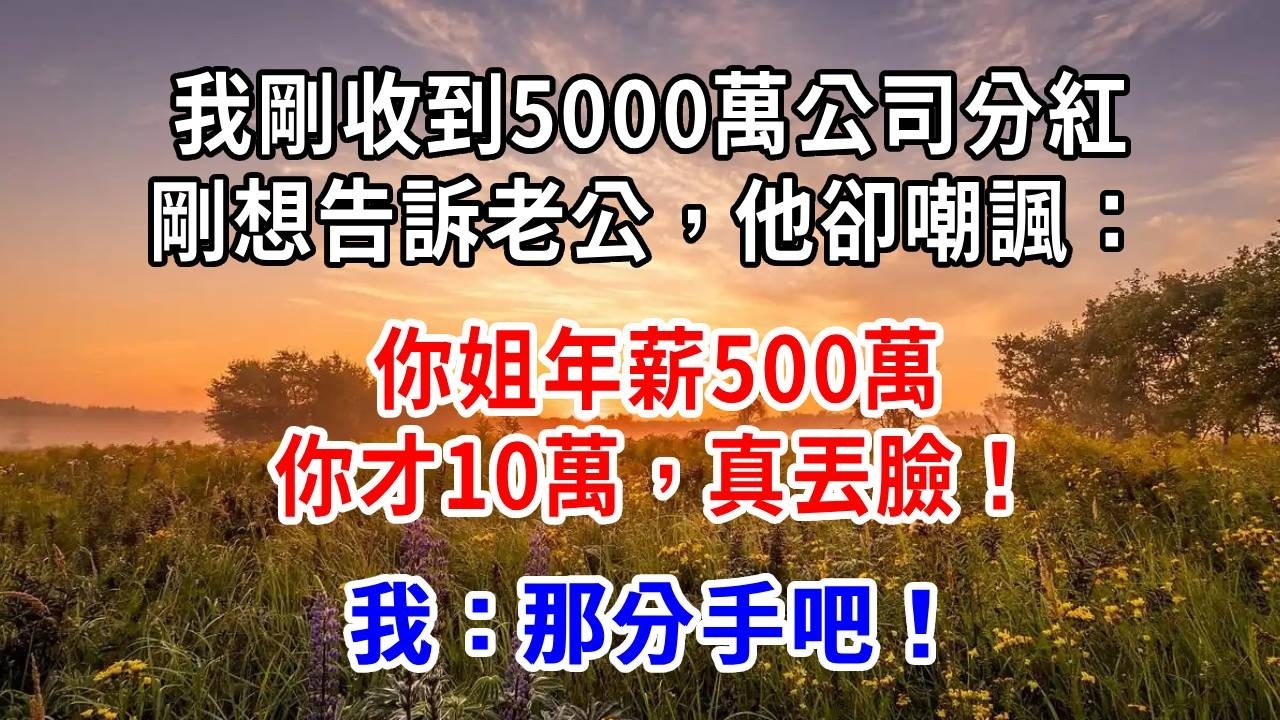我剛收到5000萬公司分紅，剛想告訴老公，他卻嘲諷：你姐年薪500萬，你才10萬，真丟臉！我：那分手吧！