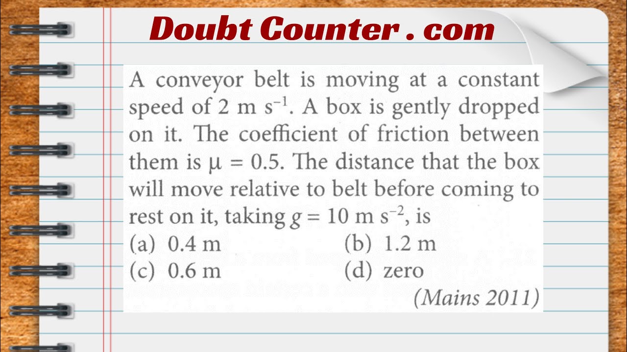 A conveyor belt is moving at a constant speed of 2 m/s. A box is gently dropped on it. The