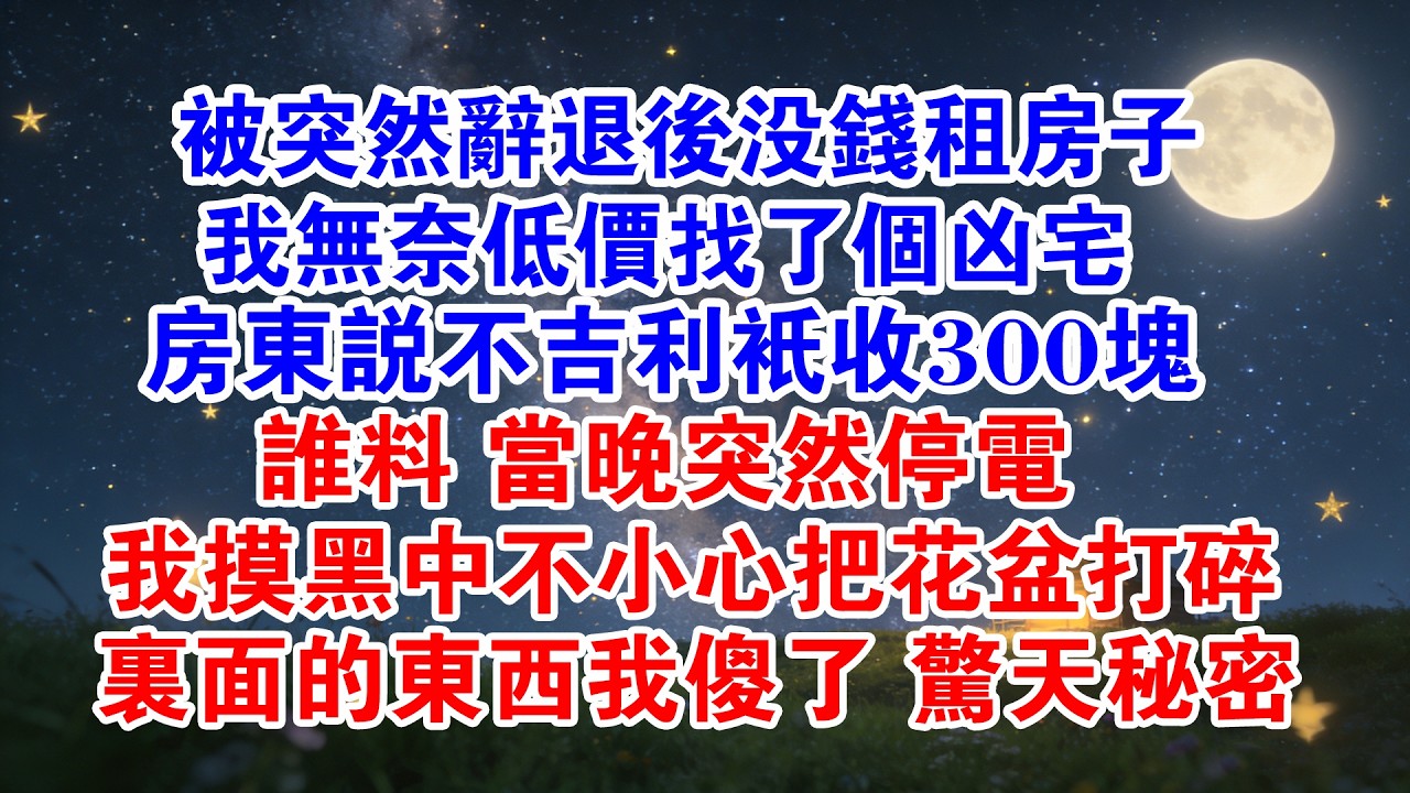 被突然辞退後沒錢租房子，我無奈低價找了個兇宅，房东說不吉利只收300塊，誰料當晚突然停電，我摸黑中不小心把花盆打碎，裡面的東西我傻了#情感故事 #故事分享 #職場 #爽文 #打臉 #正能量