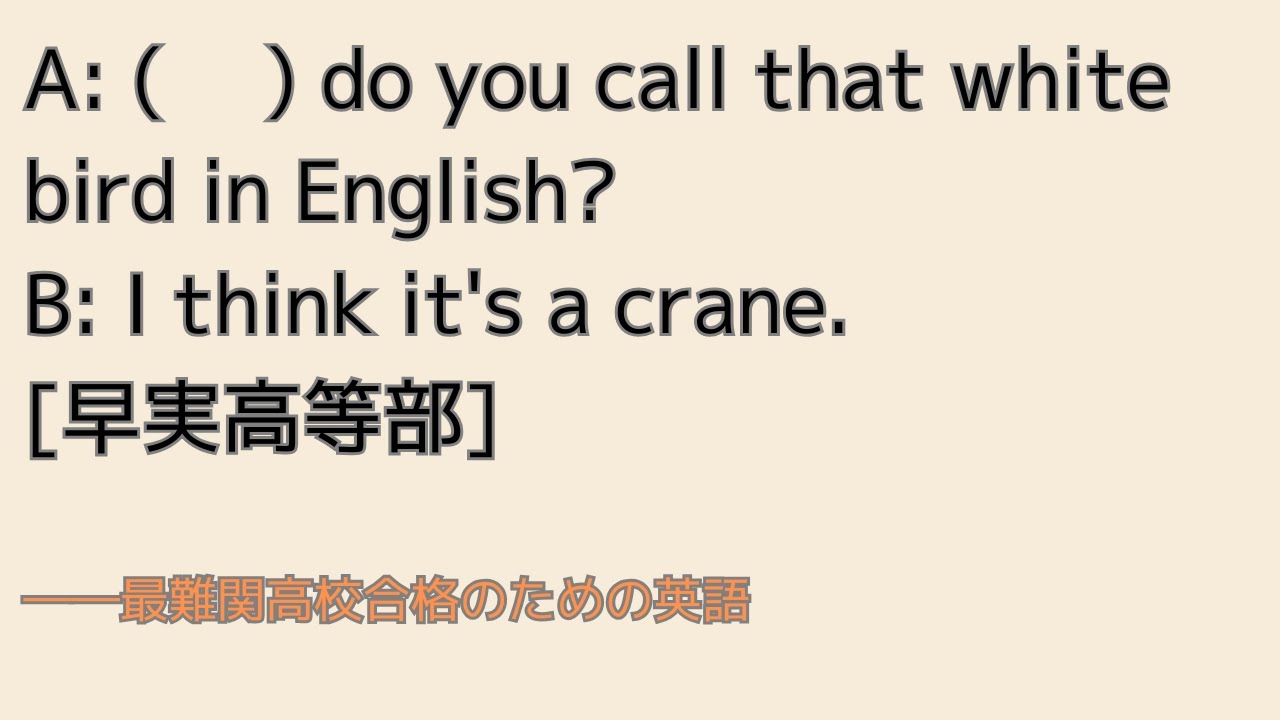 最難関高校英語入試対策 A: ( 　) do you call that white bird in English? B: I think it's a crane.　　[早実高等部]