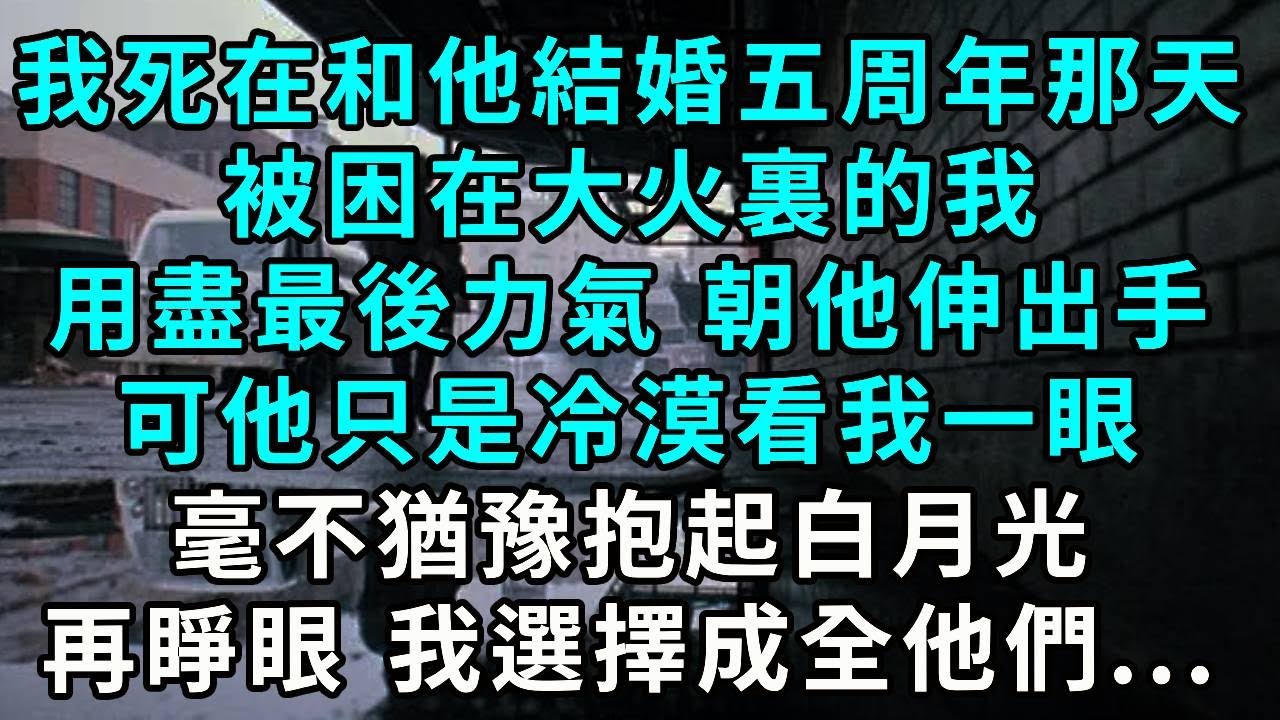 我死在和沈皓結婚五周年那天，被困在大火裏的我，用盡最後力氣 朝他伸出了手，可他只是冷漠看我一眼，毫不猶豫抱起白月光，再睜眼 我選擇成全你們...