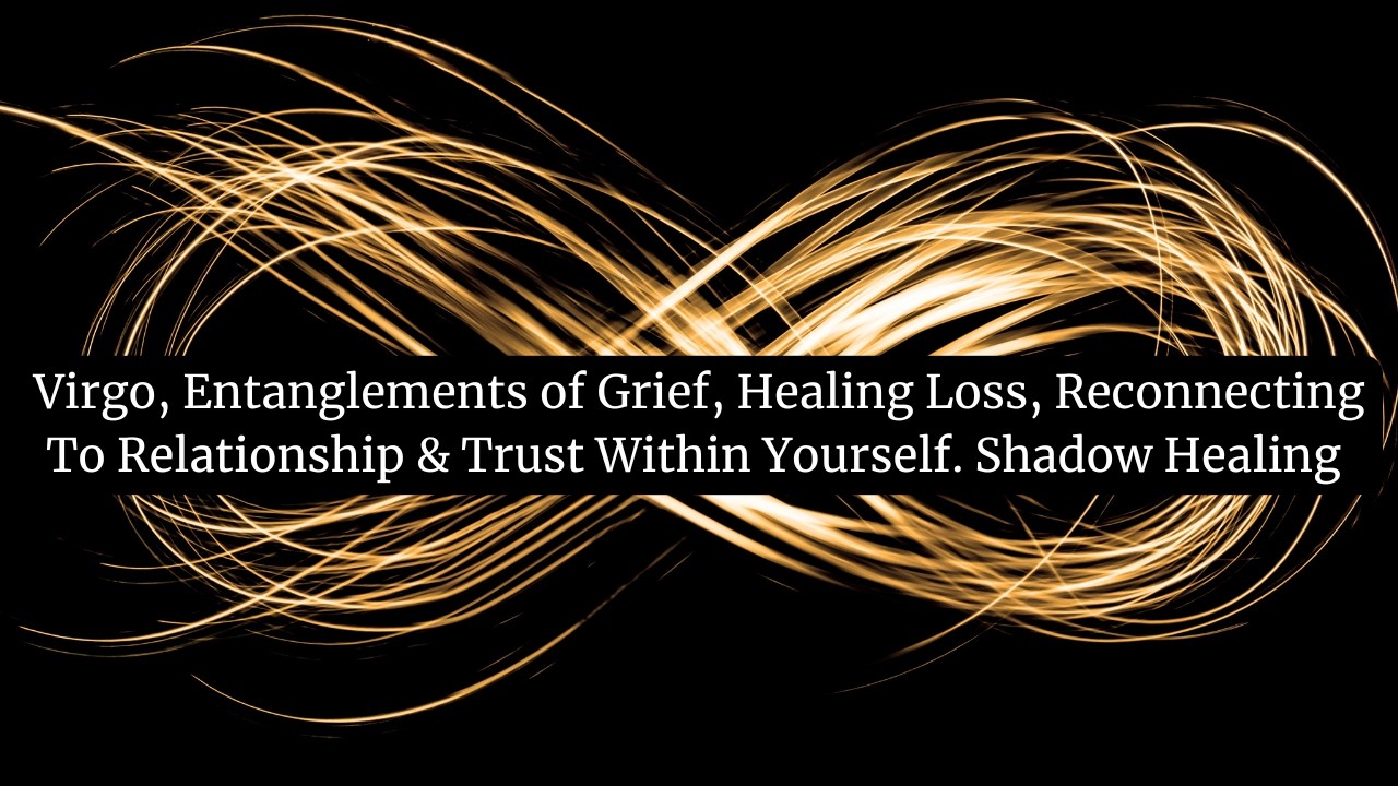 Virgo, Entanglements of Grief, Healing Loss, Reconnecting  To Relationship & Trust Within Yourself