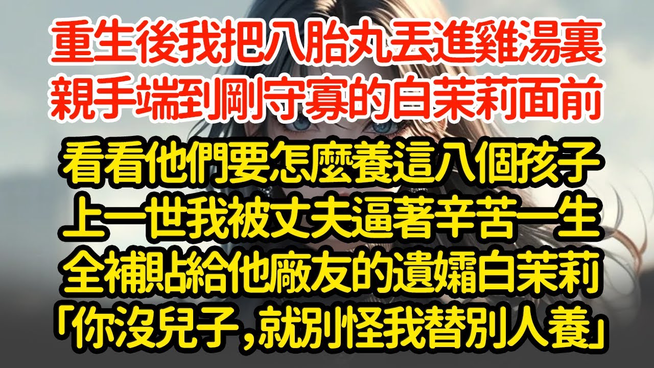 重生後我把八胎丸丟進雞湯裏，親手端到剛守寡的白茉莉面前看看他們要怎麼養這八個孩子上一世我被丈夫逼著辛苦一生全補貼給他廠友的遺孀白茉莉「你沒兒子，就別怪我替別人養」