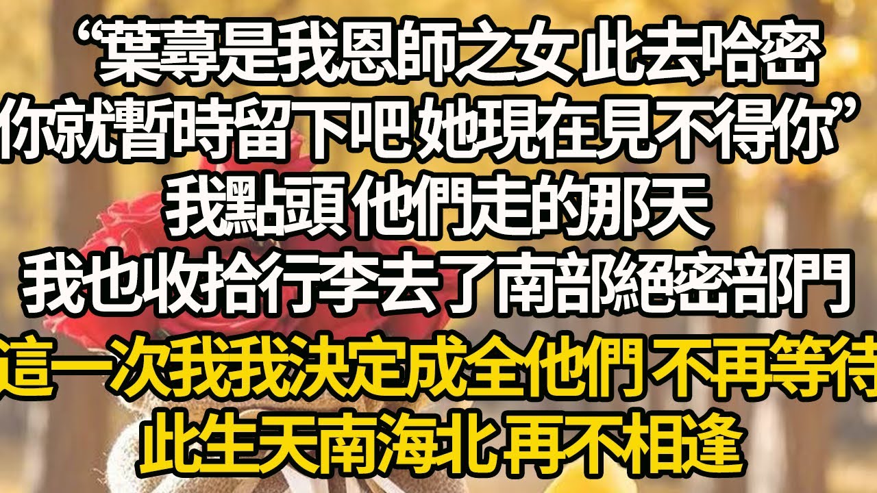 【完結】“葉蕁是我恩師之女 此去哈密，你就暫時留下吧 她現在見不得你”，我點頭 他們走的那天，我也收拾行李去了南部絕密部門，這一次我我決定成全他們 不再等待，此生天南海北 再不相逢