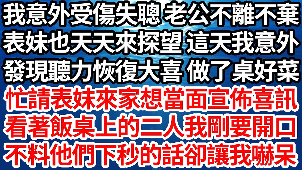 我意外受傷失聰 老公不離不棄，表妹也天天來探望 這天我意外，發現聽力恢復大喜 做了桌好菜，忙請表妹來家想當面宣佈喜訊。看著飯桌上的二人我剛要開口，不料他們下秒的話卻讓我嚇呆【倫理】【都市】