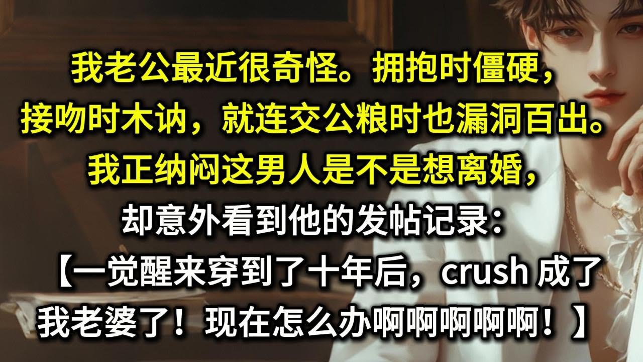 我老公最近很奇怪。拥抱时僵硬，接吻时木讷，就连交公粮时也漏洞百出。我正纳闷这男人是不是想离婚，却意外看到他的发帖记录：【一觉醒来穿到了十年后，crush 成我老婆了！现在怎么办啊啊啊！！】
