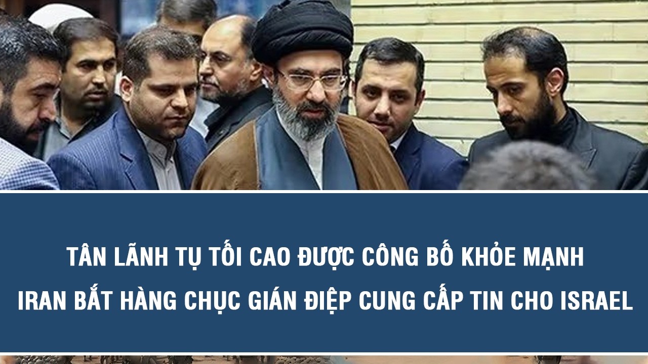 Tân Lãnh tụ Tối cao được công bố khỏe mạnh, Iran bắt hàng chục gián điệp cung cấp tin cho Israel