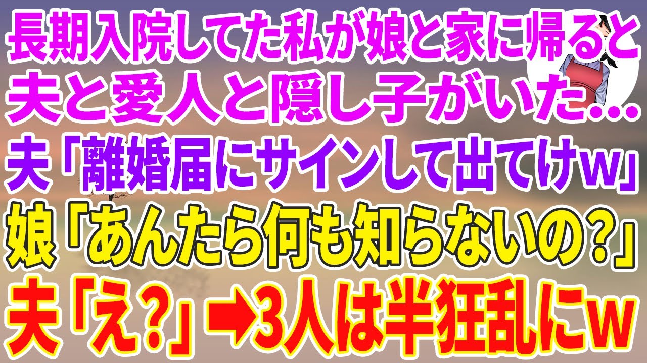 【スカッとする話】長期入院してた私が娘と家に帰ると夫と愛人と隠し子が…夫「離婚届にサインして出てけw」娘「あんたら何も知らないの？」夫「え？」3人は半狂乱にw
