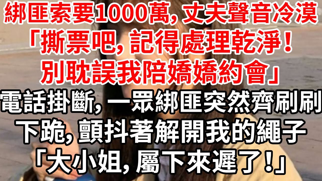綁匪索要1000萬，丈夫聲音冷漠「撕票吧，記得處理乾淨！別耽誤我陪嬌嬌約會」電話掛斷，一眾綁匪突然齊刷刷下跪，顫抖著解開我的繩子「大小姐，屬下來遲了！」