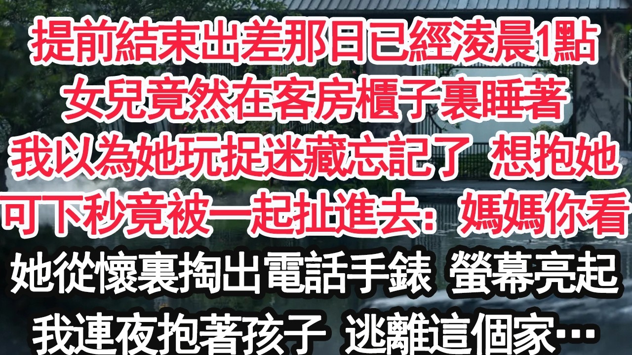提前結束出差那日已經淩晨1點女兒竟然在客房櫃子裏睡著我以為她玩捉迷藏忘記了 想抱她可下秒竟被一起扯進去：媽媽你看她從懷裏掏出電話手錶 螢幕亮起我連夜抱著孩子 逃離這個家…【顧亞男】【大女主】【婚姻】