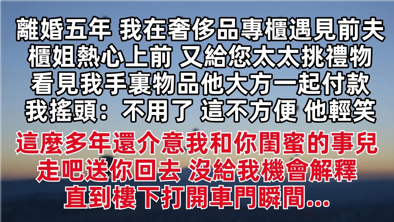 離婚五年我在奢侈品專櫃遇見前夫 櫃姐上前 又給您太太挑禮物 看見我手裏物品他大方一起付款 我搖頭：不用了  他輕笑：這麼多年還介意我和你閨蜜的事兒 走吧送你回去 沒給我機會解釋 直到樓下打開車門瞬間