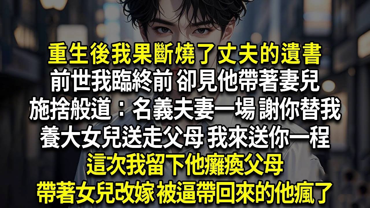 重生後我果斷燒了丈夫的遺書，前世我臨終前 卻見他帶著妻兒，施捨般道：名義夫妻一場 謝你替我，養大女兒送走父母 我來送你一程，這次我留下他癱瘓父母，帶著女兒改嫁 被逼帶回來的他瘋了