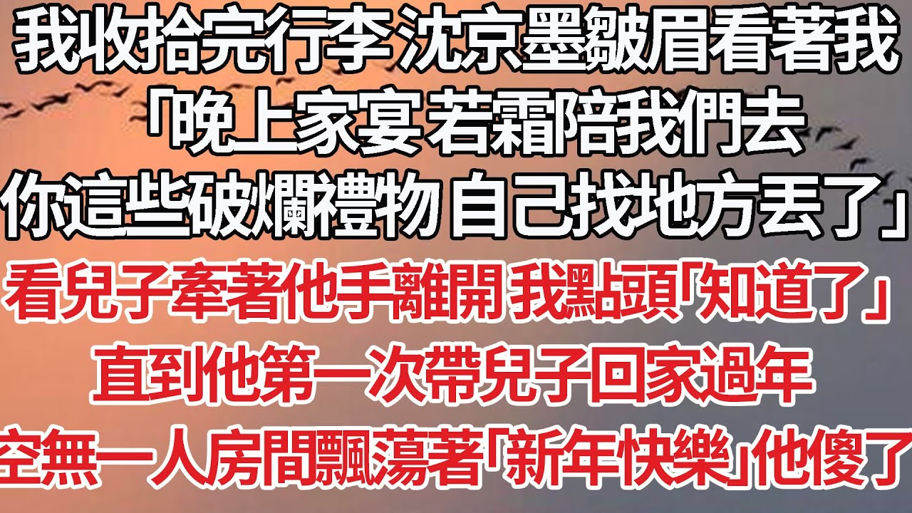 【完結】我收拾完行李 沈京墨皺眉看著我，「晚上家宴 若霜陪我們去，你這些破爛禮物 自己找地方丟了」看兒子牽著他手離開 我點頭「知道了」直到他第一次帶兒子回家過年，空無一人房間飄蕩著「新年快樂」他傻了