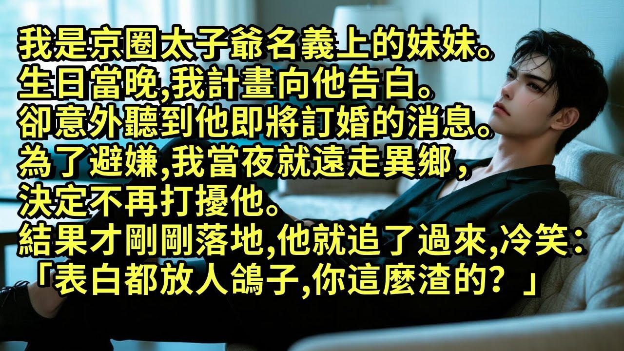 我是京圈太子爺名義上的妹妹。生日當晚，我計畫向他告白。卻意外聽到他即將訂婚的消息。為了避嫌，我當夜就遠走異鄉，決定不再打擾他。結果才剛剛落地，他就追了過來，冷笑：「表白都放人鴿子，你這麼渣的？」