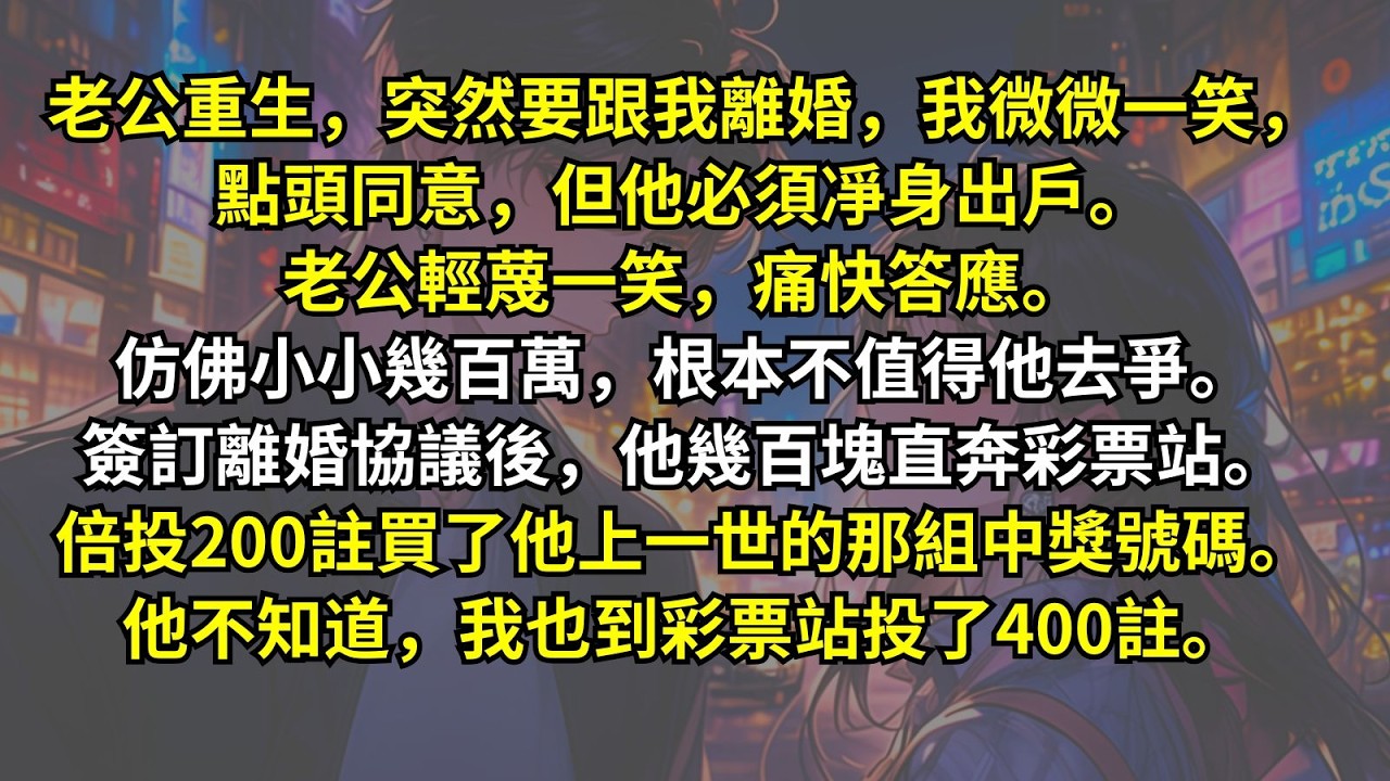 老公重生突然要跟我離婚，我微微一笑，點頭同意，但他必須凈身出戶。老公輕蔑一笑，痛快答應。仿佛小小幾百萬，根本不值得他去爭。離婚，他幾百塊直奔彩票站。200註買了那組中獎號碼。他不知道我也投了400註。