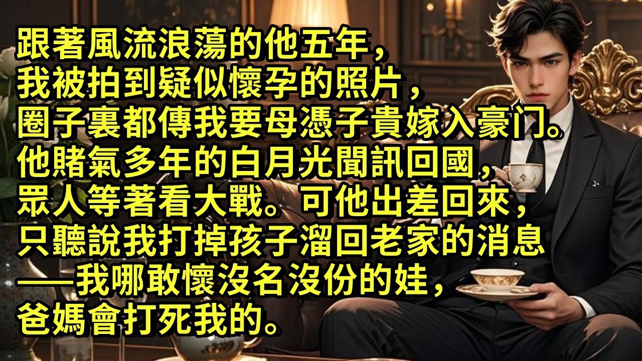 跟著風流的他五年，我被拍到疑似懷孕的照片，圈子裏都傳我要母憑子貴嫁入豪⻔。他賭氣多年的白月光聞訊回國，眾人等著看大戰。可他出差回來，只聽說我打掉孩子溜回老家的消息。我哪敢懷沒名沒份的娃，爸媽會打死我。