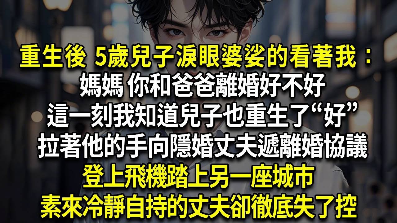重生後 5歲兒子淚眼婆娑的看著我：媽媽 你和爸爸離婚好不好，這一刻我知道兒子也重生了&ldquo;好&rdquo;，拉著他的手向隱婚丈夫遞離婚協議，登上飛機踏上另一座城市，素來冷靜自持的丈夫卻徹底失了控