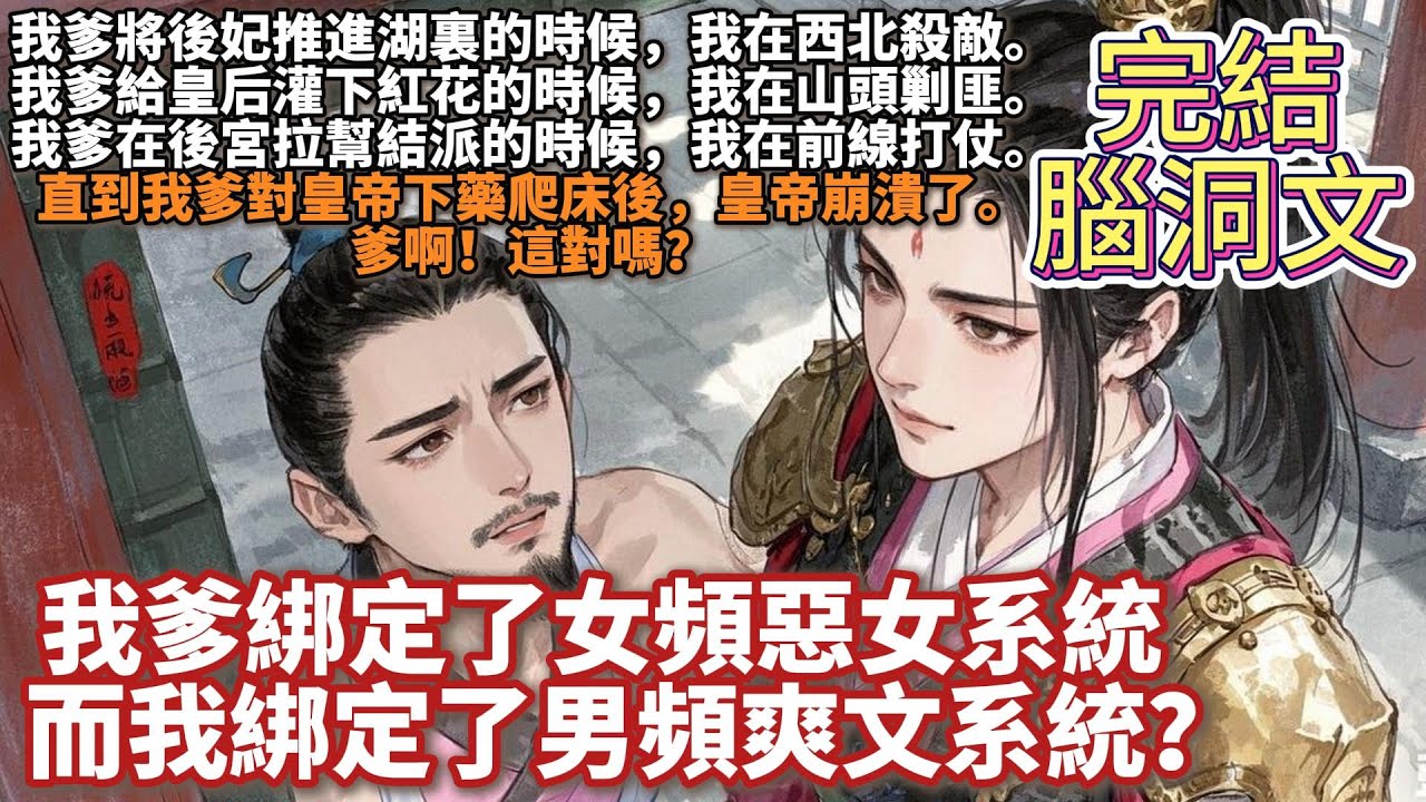 完結腦洞癲文：我爹綁定了女頻惡女系統，而我綁定了男頻爽文系統？我爹將後妃推進湖裏的時候，我在西北殺敵。我爹給皇后灌下紅花的時候，我在山頭剿匪。我爹在後宮拉幫結派的時候，我在前線打仗。爹啊！這對嗎？
