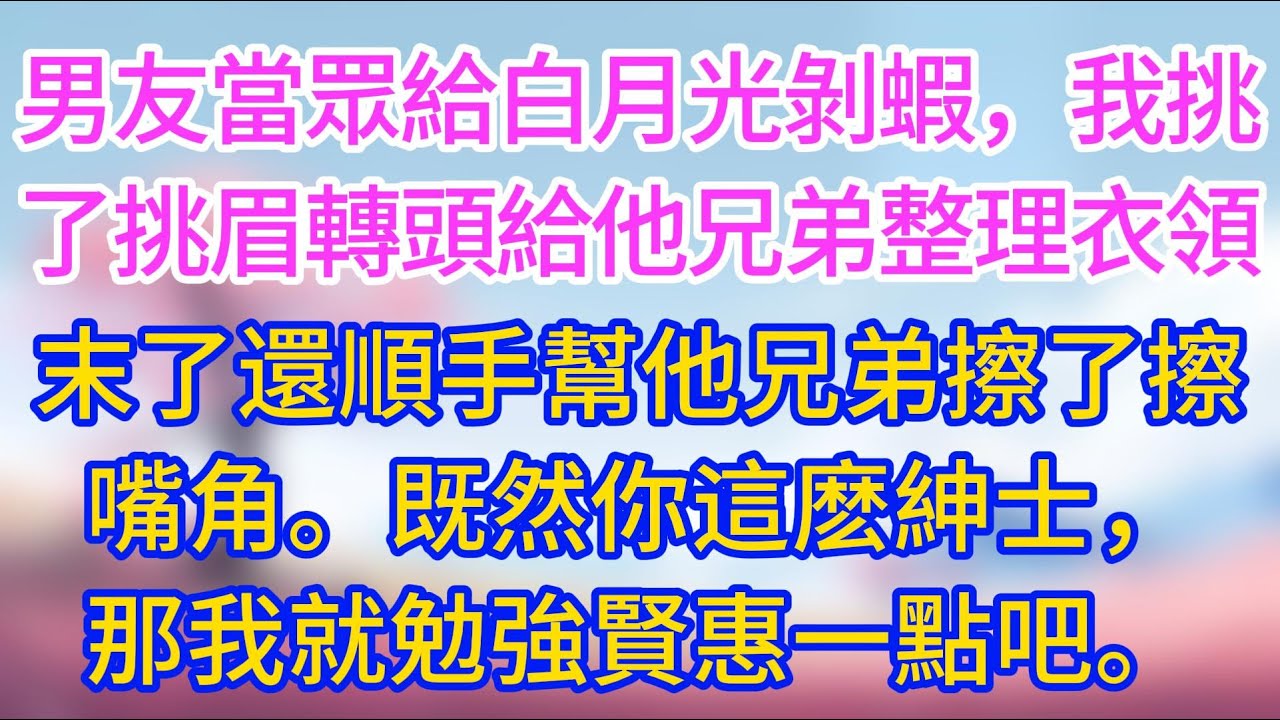 【完結】男友當眾給白月光剝蝦，我挑了挑眉，轉頭給他兄弟整理衣領，末了還順手幫他兄弟擦了擦嘴角。既然你這麼紳士，那我就勉強賢惠一點吧！