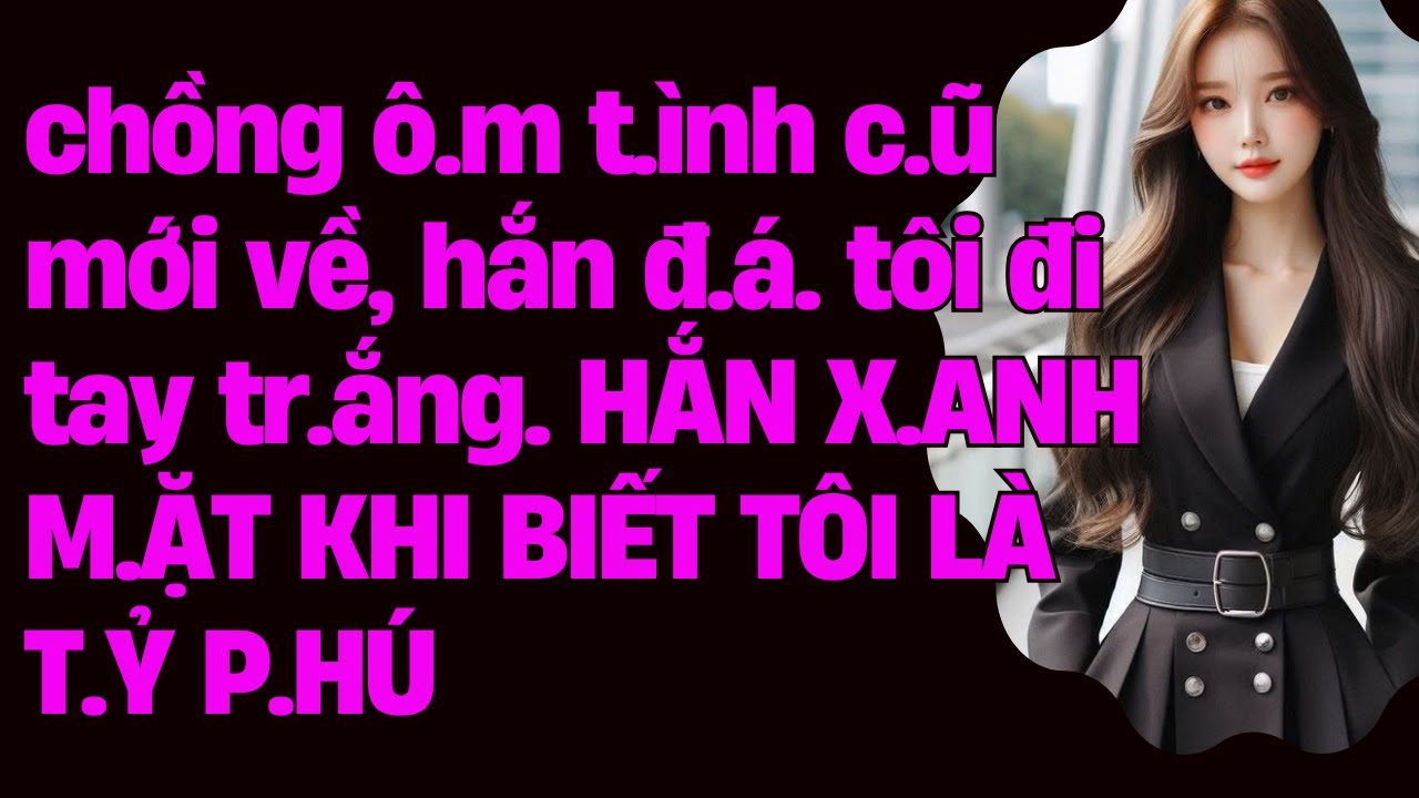 chồng ô.m t.ình c.ũ mới về, hắn đ.á. tôi đi tay tr.ắng. HẮN X.ANH M.ẶT KHI BIẾT TÔI LÀ T.Ỷ P.HÚ