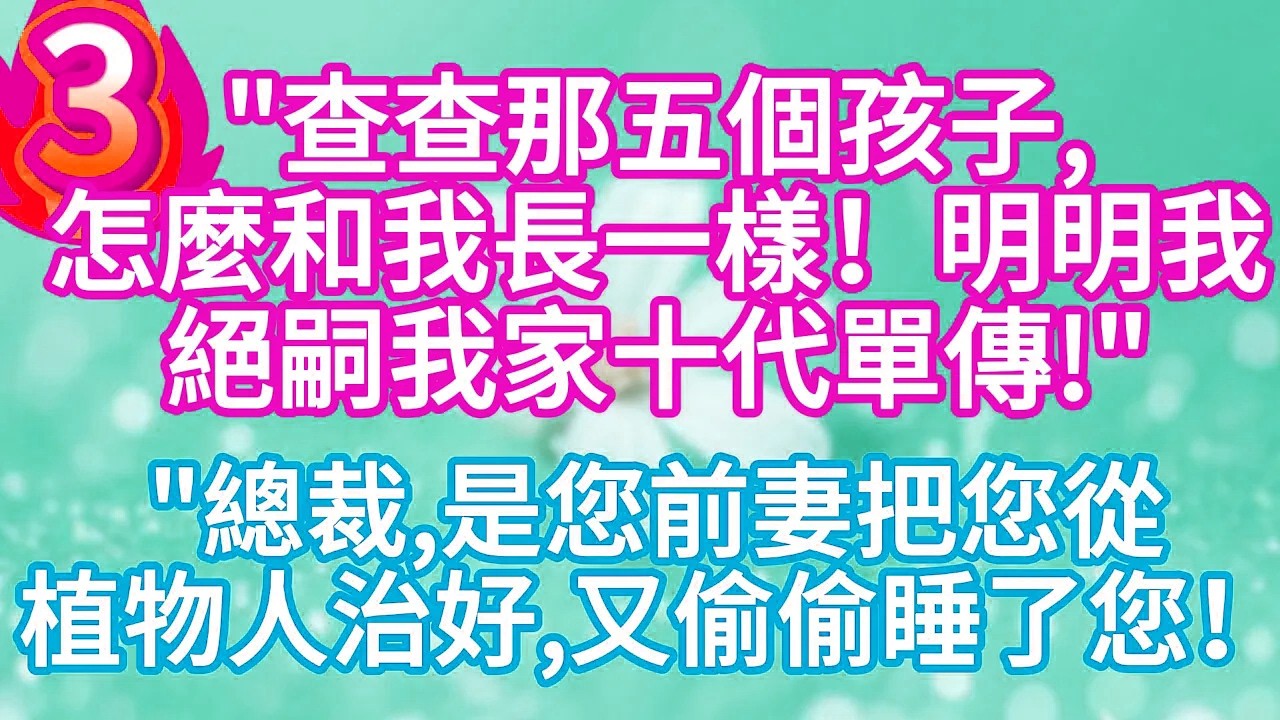 第三集：“查查那五個孩子，怎麼和我長一樣！明明我絕嗣我家十代單傳 “”總裁，是您前妻把您從植物人治好，又偷偷睡了您！”#完结文#情感故事#一口气看完