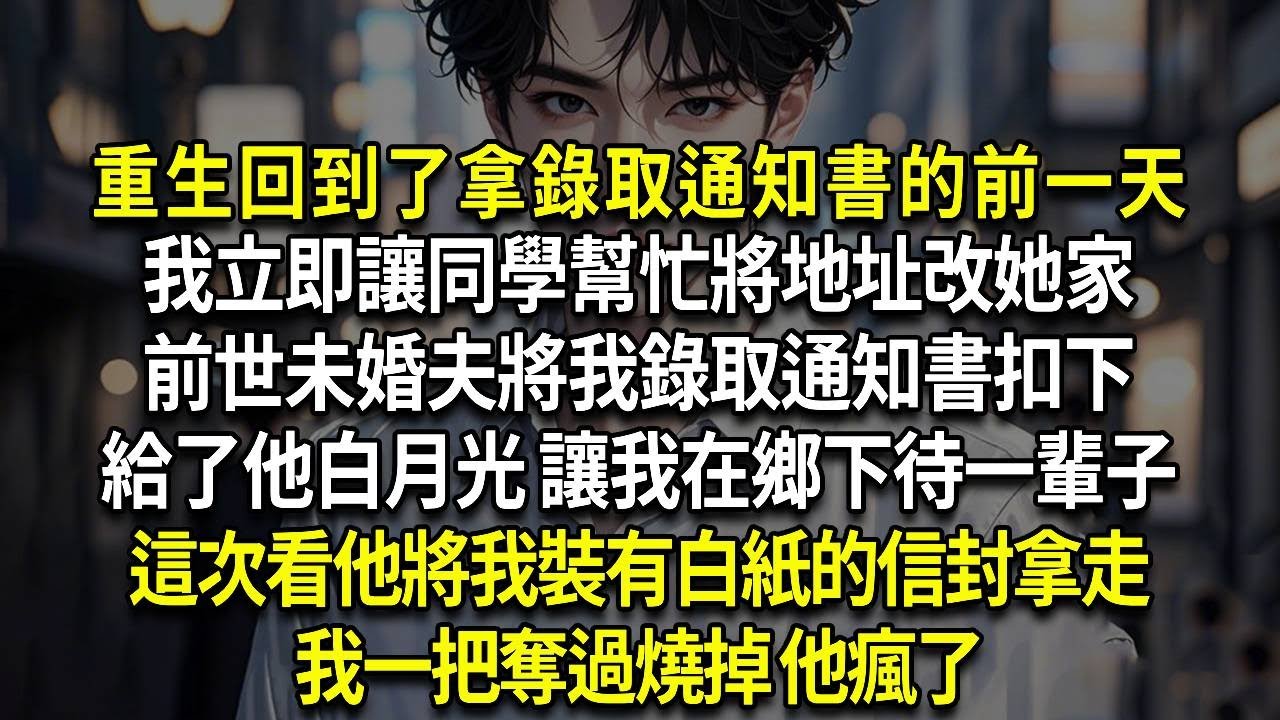 重生回到了拿錄取通知書的前一天，我立即讓同學幫忙將地址改她家，前世未婚夫將我錄取通知書扣下，給了他白月光 讓我在鄉下待一輩子，這次看他將我裝有白紙的信封拿走 ，我一把奪過燒掉 他瘋了
