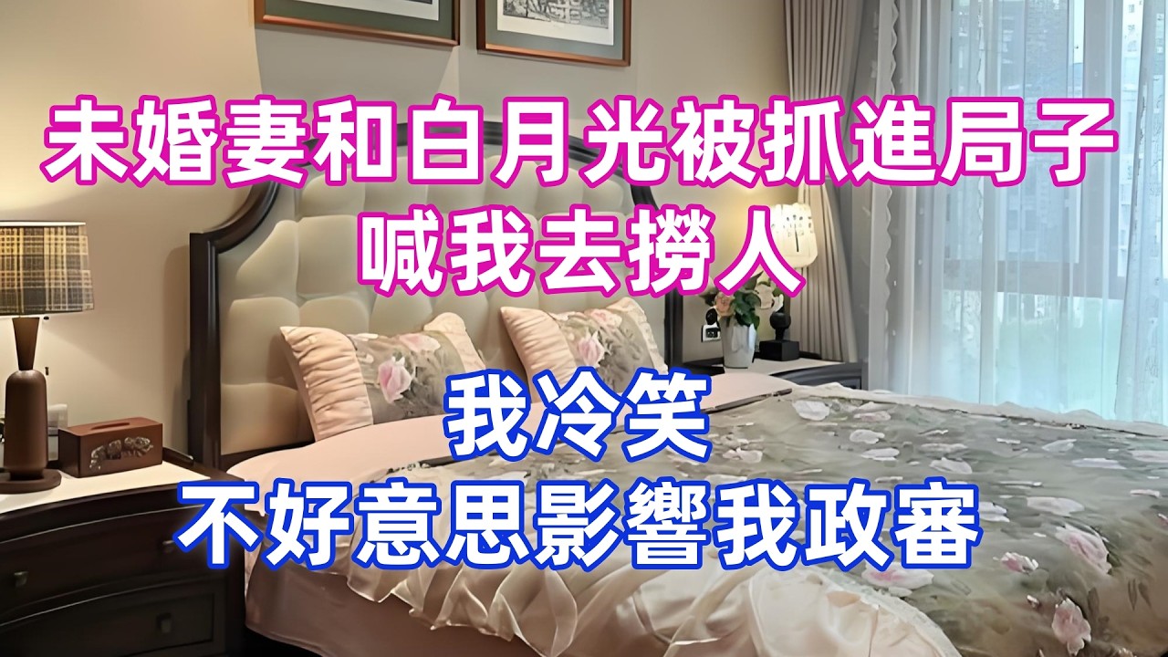 未婚妻和白月光被抓進局子，喊我去撈人，我冷笑：不好意思，影響我政審！