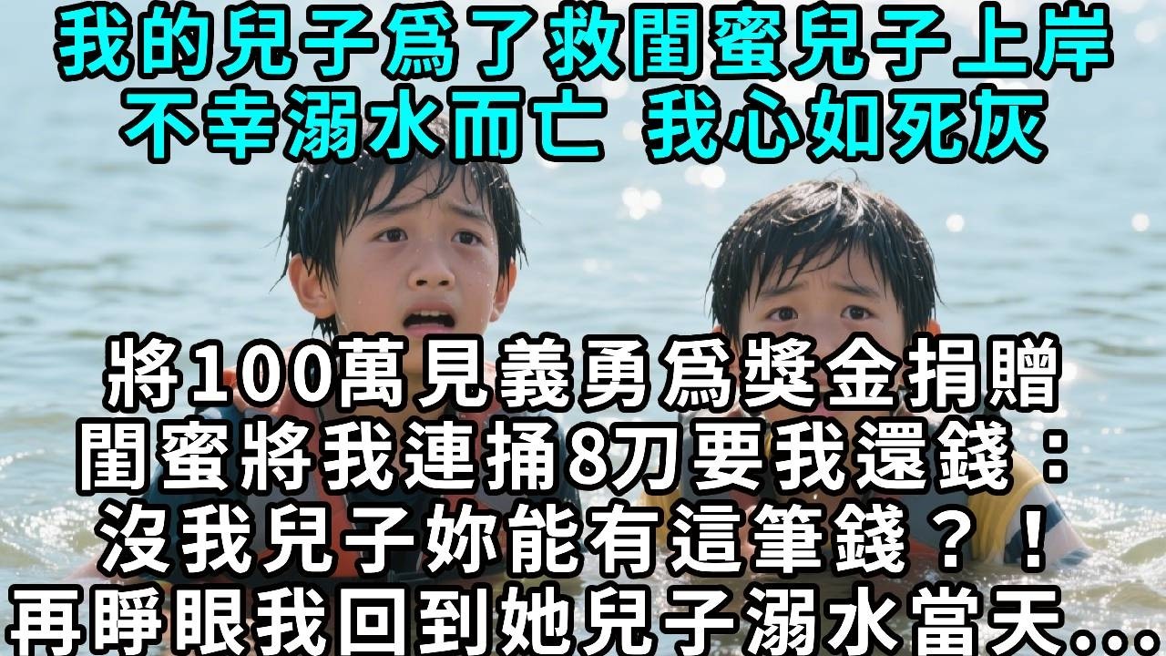 我的兒子爲了救閨蜜兒子，不幸溺水，我心如死灰，將一百萬見義勇爲獎金捐贈，閨蜜卻將我連捅八刀，要我還錢：「沒我兒子你能有這筆錢？！」再睜眼，我回到她兒子溺水當天……