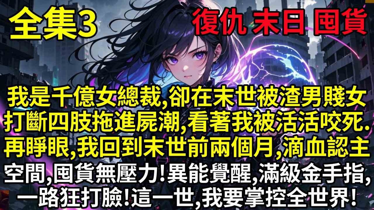 【3】我是千億女總裁，卻在末世被渣男賤女打斷四肢，拖進屍潮，看著我被活活咬死。再睜眼，我回到末世前兩個月，滴血認主儲物空間，囤貨無壓力！異能覺醒，滿級金手指，一路狂打臉！這一世，我要掌控全世界！