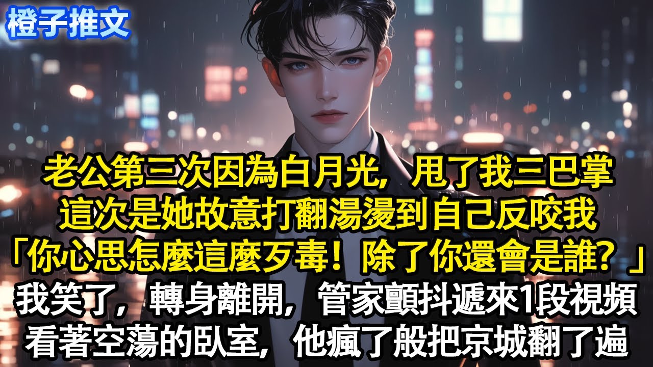 他又一因為白月光甩了我三巴掌。這次是她故意打翻湯燙到自己反咬我「你怎麼這麼歹毒！除了你還會是誰？」我笑了，轉身離開，當晚管家顫抖遞來1段視頻。看著空蕩的臥室，他瘋了般把京城翻了遍#追妻火葬場 #情感