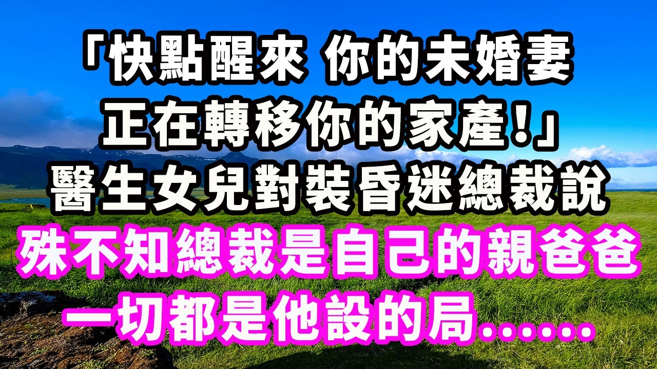 「快點醒來，你的未婚妻正在轉移你的家產！」醫生女兒對裝昏迷總裁說，殊不知總裁是自己的親爸爸，一切都是他設的局......#爽文#大女主#現實情感#家庭