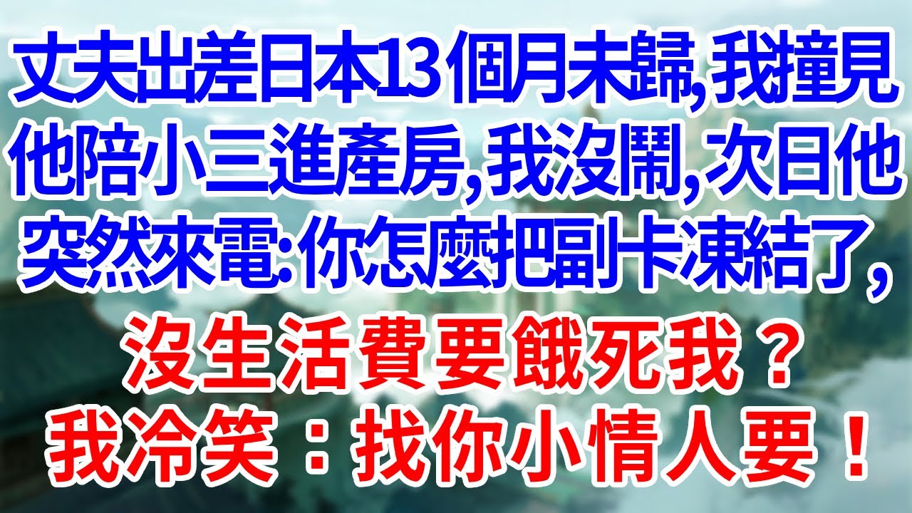丈夫出差日本13個月未歸，我撞見他陪小三進產房，我沒鬧，次日他突然來電：你怎麼把副卡凍結了，沒生活費要餓死我？我冷笑：找你小情人要！