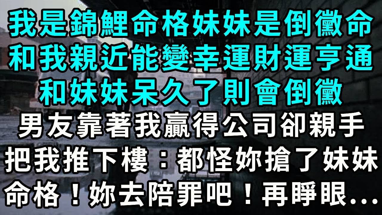 我是錦鯉命格，妹妹是倒黴命。和我親近能變幸運財運亨通，和妹妹呆久了則會倒黴。男友靠著我贏得公司那天，親手推我下樓：都怪妳搶了妹妹好運，妳去陪罪吧！再睜眼...