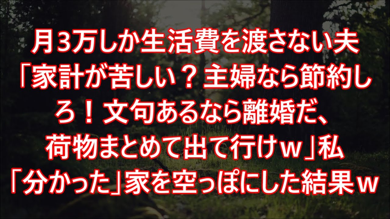 月3万しか生活費を渡さない夫「家計が苦しい？主婦なら節約しろ！文句あるなら離婚だ、荷物まとめて出て行けｗ」私「分かった」家を空っぽにした結果ｗ