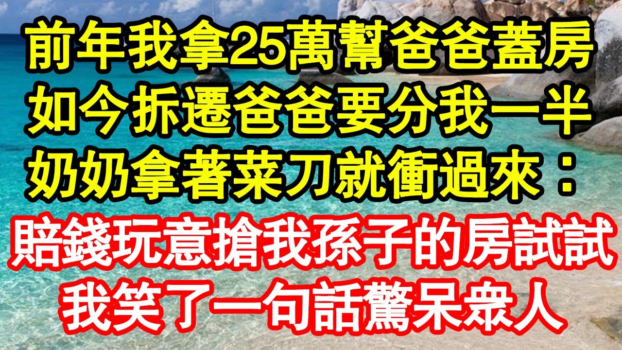 前年我拿25萬幫爸爸蓋房，如今拆遷爸爸要分我一半，奶奶拿著菜刀就衝過來：賠錢玩意敢搶我孫子的房試試，我笑了一句話驚呆眾人 真情故事會||老年故事||情感需求||愛情||家庭