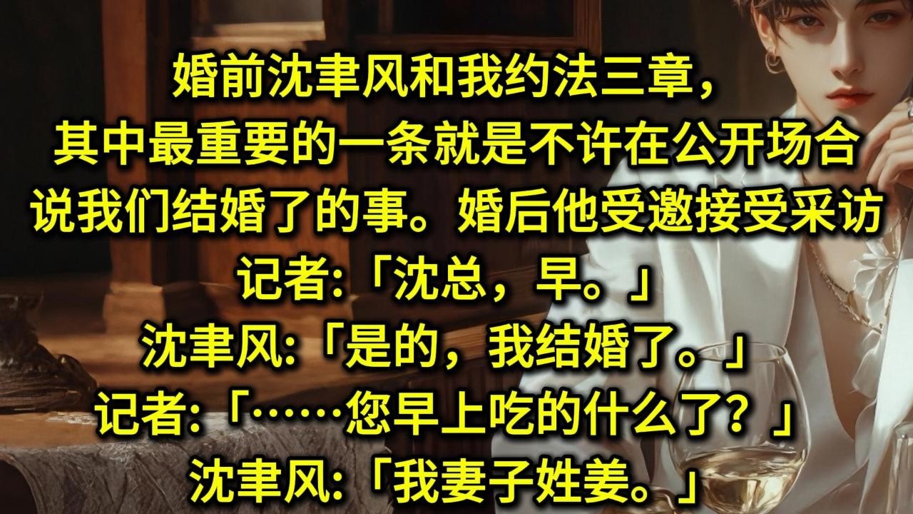 婚前沈聿风和我约法三章，其中最重要的一条就是不许在公开场合说我们结婚了的事。婚后，他受邀接受采访。记者:「沈总，早。」沈聿风:「是的，我结婚了。」记者:「……您早上吃的什么了？」沈聿风:「我妻子姓姜」