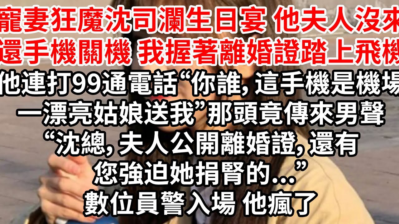 寵妻狂魔沈司瀾生日宴 他夫人沒來還手機關機，我握著離婚證踏上飛機，他連打99通電話“你誰，這手機是機場一漂亮姑娘送我”那頭傳來男聲“沈總，夫人公開離婚證，還有您強迫她捐腎的...”數位員警入場 他瘋了