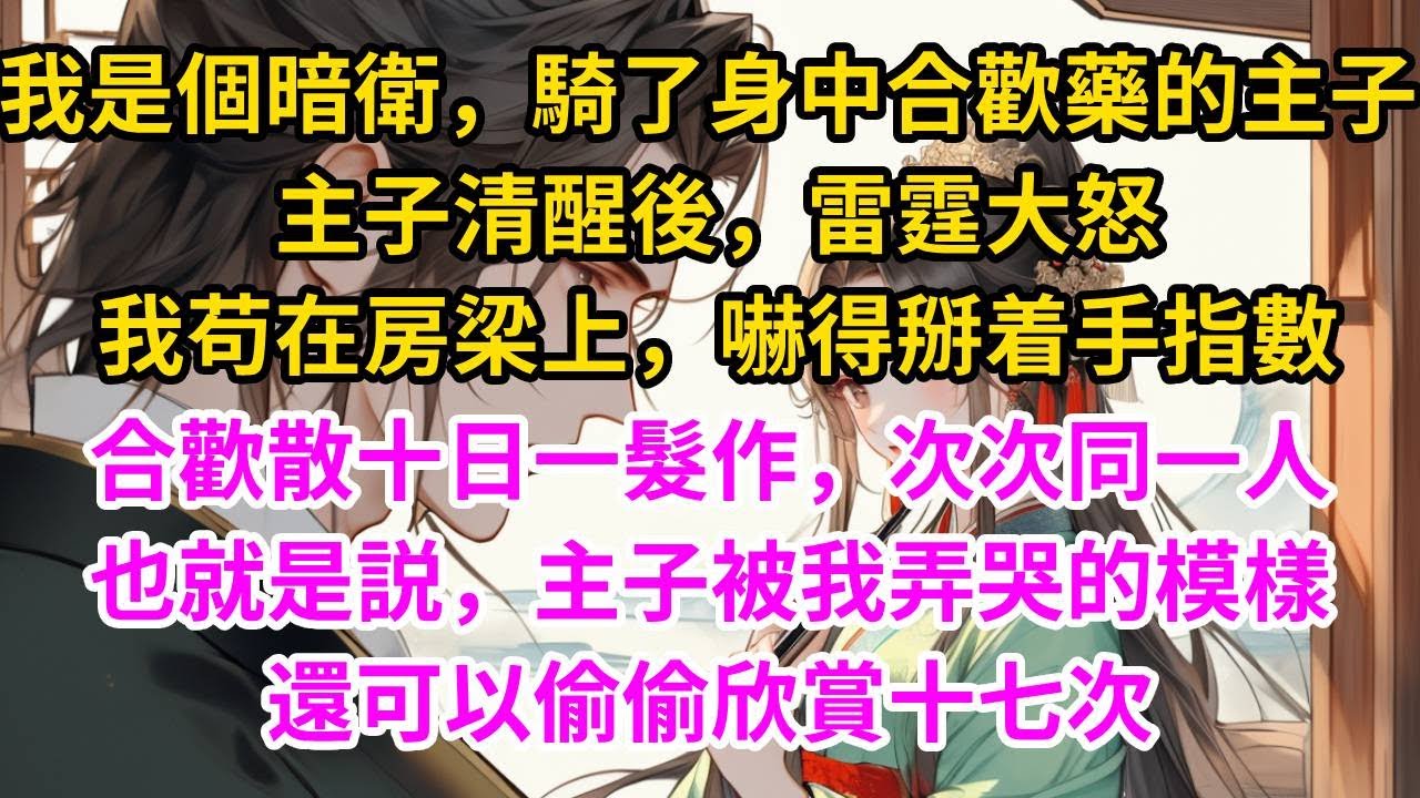 我是個暗衛，騎了身中合歡藥的主子，主子清醒後，雷霆大怒，要把我挫骨揚灰。我苟在房梁上，嚇得掰着手指數，合歡散十日一髮作，次次同一人。也就是説，主子被我弄哭的模樣，還可以偷偷欣賞十七次#古言#甜文#爽文