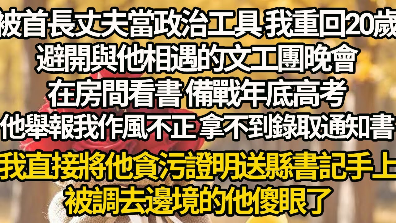 【完結】被首長丈夫當政治工具 我重回20歲，避開與他相遇的文工團晚會，在房間看書 備戰年底高考，他舉報我作風不正 拿不到錄取通知書，我直接將他貪污證明送縣書記手上，被調去邊境的他傻眼了