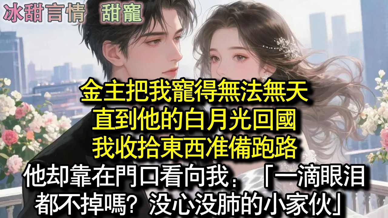 金主把我寵得無法無天，直到他的白月光回國，我收拾東西準備跑路，他卻靠在門口看向我：「一滴眼淚都不掉嗎？沒心沒肺的小傢伙」#完結 #愛情 #故事