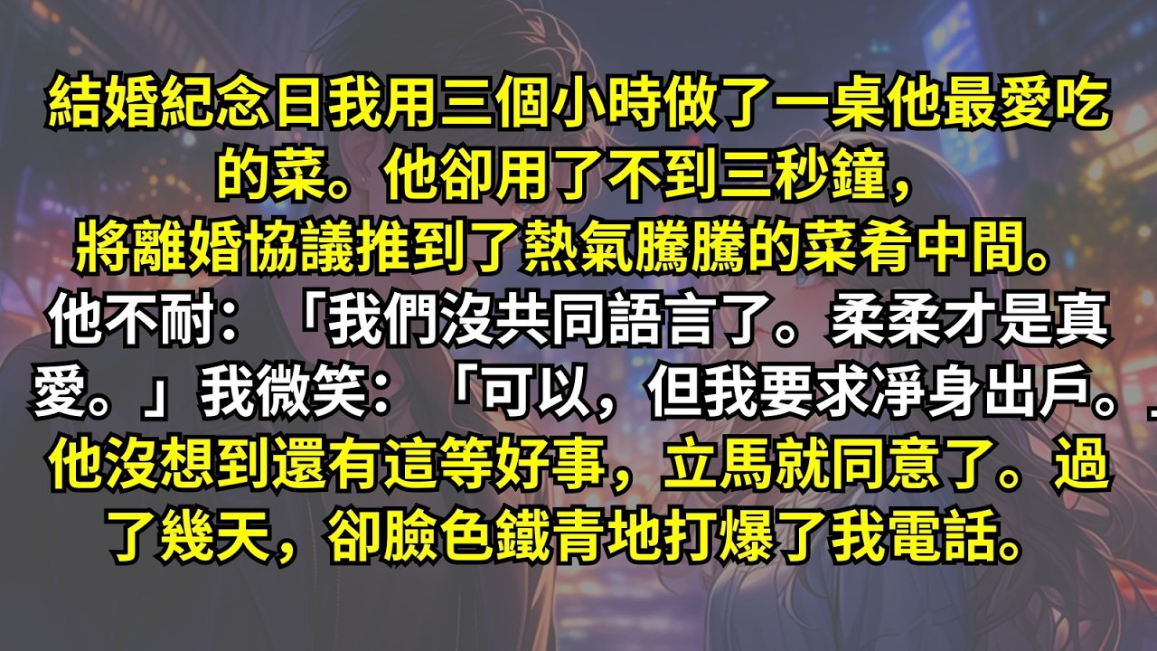 結婚紀念日我用三個小時做了一桌他最愛吃的菜。他卻用了三秒將離婚協議推到了熱氣騰騰的菜肴中間。我微笑：「可以，但我要求凈身出戶。」他沒想到還有這等好事，立馬就同意了。過了幾天，卻臉色鐵青地打爆了我電話。